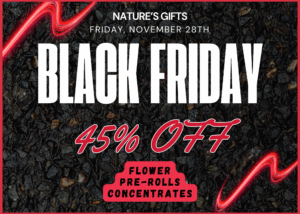 Postcard-size flyer announcing 45% off flower, pre-rolls, and concentrates at Nature's Gifts on Black Friday coming up this Friday, November 28th. You will always find stacks of colorful flyers on the countertops in our store. Stop by any time and pick up a free flyer to remind yourself of our upcoming sale events.
